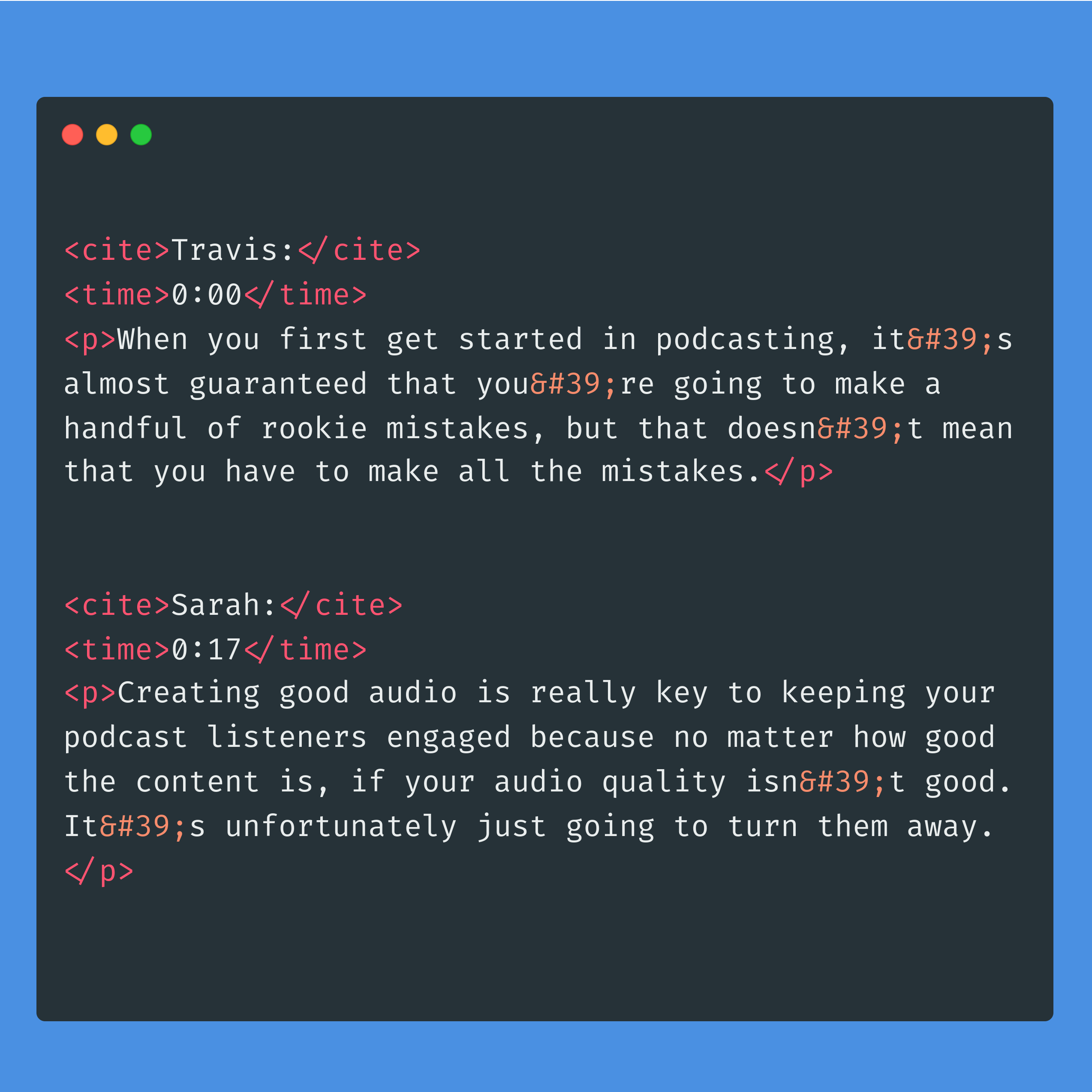 <cite>Travis:</cite><time>0:00</time><p>When you first get started in podcasting, it&#39;s almost guaranteed that you&#39;re going to make a handful of rookie mistakes, but that doesn&#39;t mean that you have to make all the mistakes.</p><cite>Sarah:</cite><time>0:17</time><p>Creating good audio is really key to keeping your podcast listeners engaged because no matter how good the content is, if your audio quality isn&#39;t good. It&#39;s unfortunately just going to turn them away.</p>